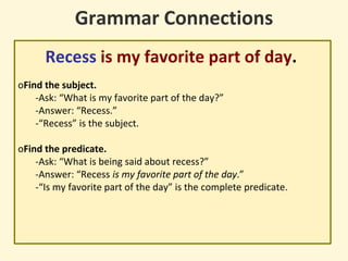 Grammar Connections
Recess is my favorite part of day.
oFind the subject.
-Ask: “What is my favorite part of the day?”
-Answer: “Recess.”
-“Recess” is the subject.
oFind the predicate.
-Ask: “What is being said about recess?”
-Answer: “Recess is my favorite part of the day.”
-“Is my favorite part of the day” is the complete predicate.
 