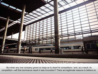 But when any one company grows so large as to dwarf its competitors—and, as a result, its
competition—will that dominance result in less innovation? There are legitimate reasons to
believe so.
 