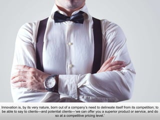 Innovation is, by its very nature, born out of a company’s need to delineate itself from its competition; to
be able to say to clients—and potential clients—‘we can offer you a superior product or service, and do
so at a competitive pricing level.’
 