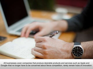 All businesses–even companies that produce desirable products and services such as
Apple and Google–that no longer have to be concerned about fierce competition, rarely
remain hubs of innovation.
 