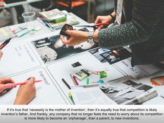 If it’s true that ‘necessity is the mother of invention’, then it’s equally true that competition is likely
invention’s father. And frankly, any company that no longer feels the need to worry about its competition
is more likely to become an ‘orphanage’, than a parent, to new inventions.
 