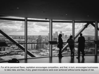 For all its perceived flaws, capitalism encourages competition, and that, in turn, encourages businesses
to take risks; and few, if any, great innovations were ever achieved without some degree of risk.
 