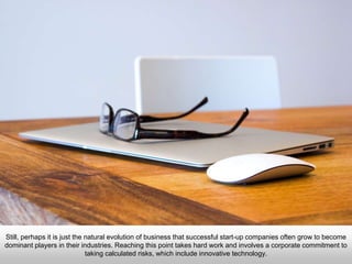 Still, perhaps it is just the natural evolution of business that successful start-up companies often grow to become
dominant players in their industries. Reaching this point takes hard work and involves a corporate commitment to
taking calculated risks, which include innovative technology.
 