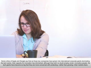 Some critics of Apple and Google say that as those two companies have grown into international corporate
giants dominating the tech sector, their capacity for innovation has diminished; although they both no doubt
employ smart, innovative people, the tech giants have become so big that they are more concerned with
protecting—rather than growing—their market share.
 