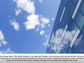 Je
As it always does, Time will tell whether or not Apple and Google’s most innovative days are behind
them. But even if they are, you can rest assured that somewhere out there is a ‘hungry’ entrepreneur
working on a new, innovative product, which will ultimately result in greater competition for the Apples
and Googles of this world.
 