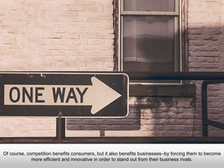 Of course, competition benefits consumers, but it also benefits businesses–by forcing them to become
more efficient and innovative in order to stand out from their business rivals.
 
