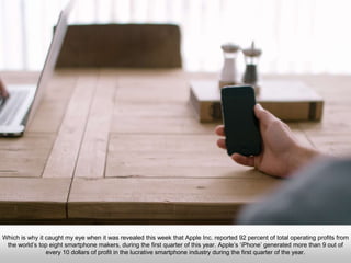 Which is why it caught my eye when it was revealed this week that Apple Inc. reported 92 percent of total operating
profits from the world’s top eight smartphone makers, during the first quarter of this year. Apple’s ‘iPhone’
generated more than 9 out of every 10 dollars of profit in the lucrative smartphone industry during the first quarter of
the year.
 