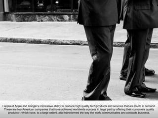 I applaud Apple and Google’s impressive ability to produce high quality tech products and services that are much in
demand. These are two American companies that have achieved worldwide success in large part by offering their
customers quality products—which have, to a large extent, also transformed the way the world communicates and
conducts business.
 