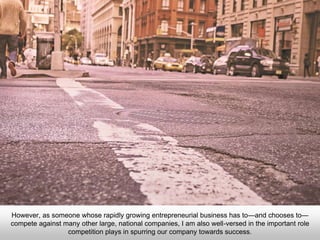 However, as someone whose rapidly growing entrepreneurial business has to—and chooses to—
compete against many other large, national companies, I am also well-versed in the important role
competition plays in spurring our company towards success.
 