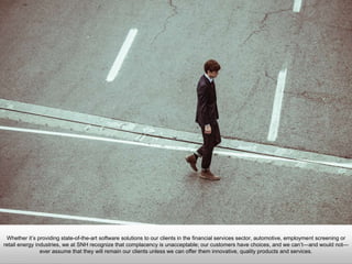Whether it’s providing state-of-the-art software solutions to our clients in the financial services sector, automotive,
employment screening or retail energy industries, we at SNH recognize that complacency is unacceptable; our
customers have choices, and we can’t—and would not—ever assume that they will remain our clients unless we
can offer them innovative, quality products and services.
 