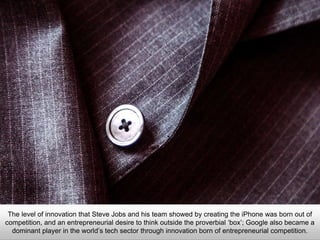 The level of innovation that Steve Jobs and his team showed by creating the iPhone was born out of
competition, and an entrepreneurial desire to think outside the proverbial ‘box’; Google also became a
dominant player in the world’s tech sector through innovation born of entrepreneurial competition.
 