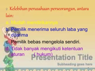 2. Kelebihan perusahaan perseorangan, antara
lain:
a. Mudah mendirikannya
b. Pemilik menerima seluruh laba yang
diterima
c. Pemilik bebas mengelola sendiri.
d. Tidak banyak mengikuti ketentuan
aturan ( hukum)
 