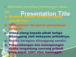 3. Kelemahan perusahaan perseorangan, antara
lain:
a. Sumber modal terbatas pada
pendirinya.
b. Kemampuan mengurus perusahaan
terbatas.
c. Utang utang kepada pihak ketiga
ditanggung oleh kekayaan pribadinya.
d. Resiko kerugian ditanggung sendiri.
e. Pengembangan dan kelangsungan
usaha tergantung seorang pribadi
yang dapat sakit atau meninggal
 