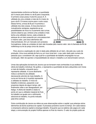representadas conforme as flechas: a quantidade
de A cresce para direita e a de B para a esquerda.
O primeiro corpo possui muito B e pouco A. A
utilidade de uma unidade e mais de A é maior do
que a de B. O inverso ocorre para o outro corpo.
Dessa forma, a troca de B por A aumenta a
utilidade dos dois corpos, A troca dos bens é
mutualmente vantajosa, esgotando-se as
possibilidades de troca no cruzamento das curvas.
Jevons observa que, embora uma unidade a mais
tenha uma utilidade menos, cada unidade do
estoque de um bem possuído por uma pessoa tem
o mesmo valor, pois seus elementos são
intercambiáveis. Em um mercado com produtos
homogêneos, todas as unidades do bem são trocadas pelo mesmo valor. isto é chamada de lei de
indiferença ou lei do preço único de Jevons.

   Para Jevons a explicação do valor é dada pela utilidade de um bem, não pelo seu custo de
produção. Uma nova estrada de ferro ou um novo túnel tem o seu valor dado pelo numero de
pessoas que o consideram útil, seja qual for a quantidade de trabalho empregada na sua
construção. Além de apontar a impossibilidade de reduzir o trabalho a um denominador comum.


Umas das aplicações da teoria de Jevons que se tornaram mais conhecidas é sua análise da
oferta de trabalho individual. No grafico, x representa a quantidade de bens adiquiridos com horas
a mais de trabalho, enquanto que y
representa utilidade. A curva declinante
indica o acréscimo de utilidade
decrescente advindo de mais trabalho. A
curva em forma de U invertido representa
a utilidade do trabalho. O inicio do
trabalho é doloroso, passando a ser
prazeroso depois de algum tempo, até
finalmente voltar a ser desagradavel, por
fadiga. A oferta de trabalho é dada no
ponto em que a utilidade marginal do fruto
do trabalho se iguala com o sofrimento
adicional do trabalho, no ponto indicado
pela linha vertical.

Outra contribuição de Jevons se refere as suas observações sobre o capital, que antecipa vários
elementos da teoria austríaca do capital. O processo produtivo ocorre no tempo. Em cada estava
o empresario adiciona capital e emprega trabalho. Enquanto que os salários são pagos em cada
etapa, a remuneração do projeto frutifica apenas no final do mesmo. O valor do projeto pode ser
 