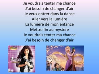 Je voudrais tenter ma chanceJ'ai besoin de changer d'airJe veux entrer dans la danseAller vers la lumièreLa lumière de mon enfanceMettre fin au mystèreJe voudrais tenter ma chanceJ'ai besoin de changer d'air