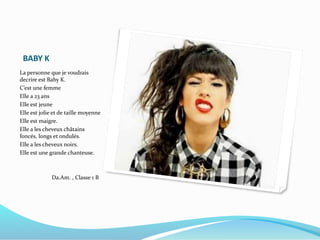 BABY K
La personne que je voudrais
decrire est Baby K.
C’est une femme
Elle a 23 ans
Elle est jeune
Elle est jolie et de taille moyenne
Elle est maigre.
Elle a les cheveux châtains
foncés, longs et ondulés.
Elle a les cheveux noirs.
Elle est une grande chanteuse.
Da.Am. , Classe 1 B
 