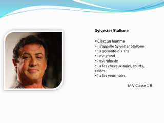 Sylvester Stallone
• C’est un homme
•Il s’appelle Sylvester Stallone
•Il a soixante-dix ans
•Il est grand
•Il est robuste
•Il a les cheveux noirs, courts,
raides
•Il a les yeux noirs.
M.V Classe 1 B
 