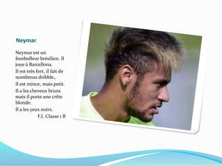 Neymar
Neymar est un
footbolleur brésilien. Il
joue à Barcellona.
Il est très fort, il fait de
nombreux dribble,.
Il est mince, mais petit.
Il a les cheveux bruns
mais il porte une crête
blonde.
Il a les yeux noirs.
F.I. Classe 1 B
 