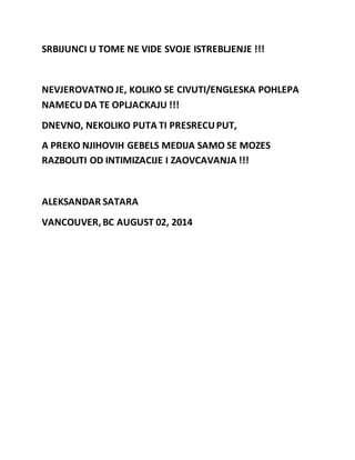 SRBIJUNCI U TOME NE VIDE SVOJE ISTREBLJENJE !!! 
NEVJEROVATNO JE, KOLIKO SE CIVUTI/ENGLESKA POHLEPA 
NAMECU DA TE OPLJACKAJU !!! 
DNEVNO, NEKOLIKO PUTA TI PRESRECU PUT, 
A PREKO NJIHOVIH GEBELS MEDIJA SAMO SE MOZES 
RAZBOLITI OD INTIMIZACIJE I ZAOVCAVANJA !!! 
ALEKSANDAR SATARA 
VANCOUVER, BC AUGUST 02, 2014 
