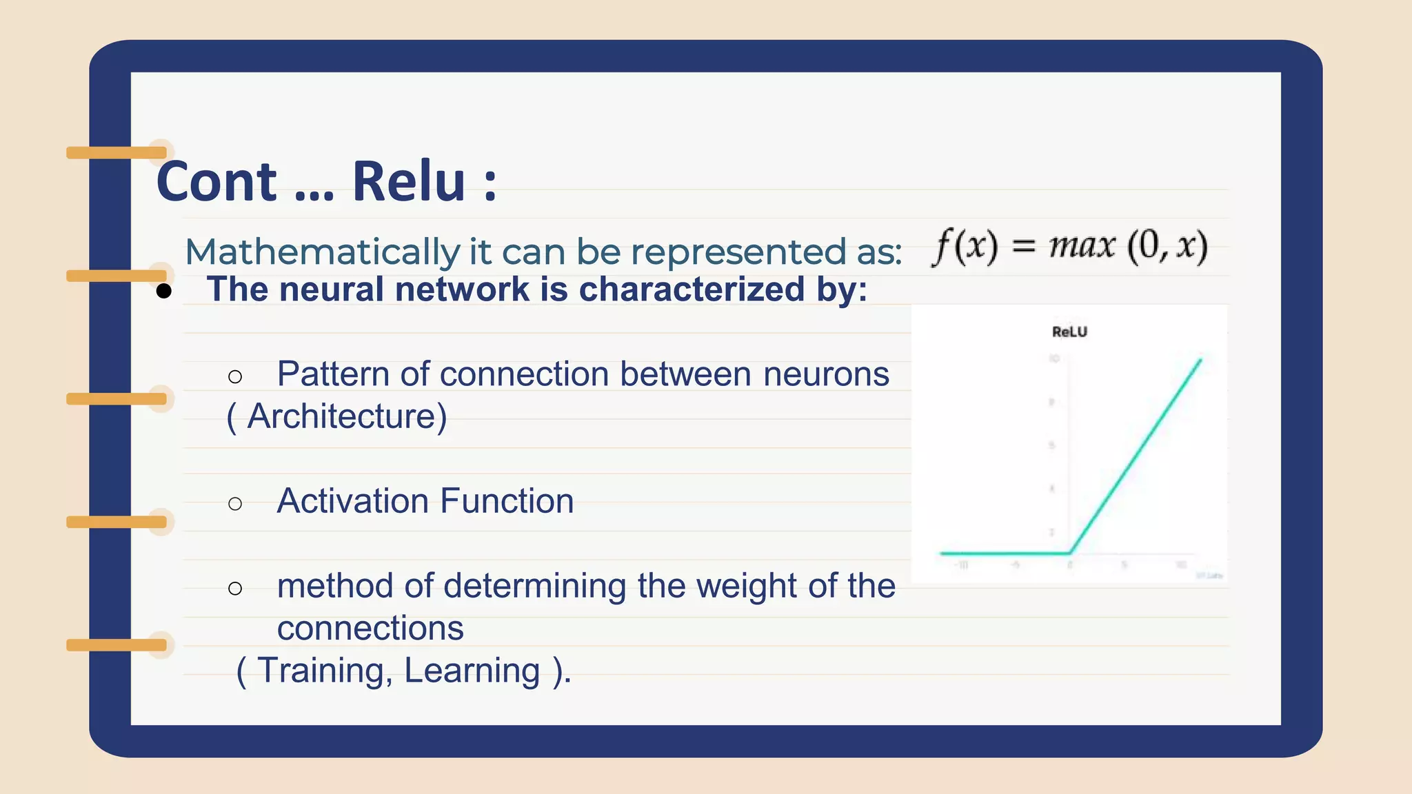Cont … Relu :
● The neural network is characterized by:
○ Pattern of connection between neurons
( Architecture)
○ Activation Function
○ method of determining the weight of the
connections
( Training, Learning ).
Mathematically it can be represented as:
 