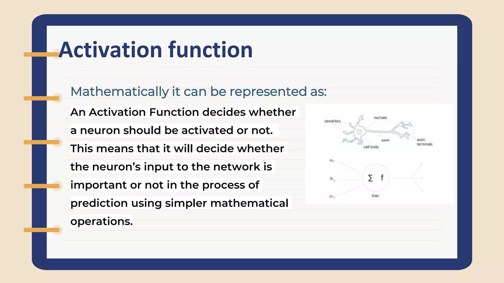 Activation function
An Activation Function decides whether
a neuron should be activated or not.
This means that it will decide whether
the neuron’s input to the network is
important or not in the process of
prediction using simpler mathematical
operations.
Mathematically it can be represented as:
 