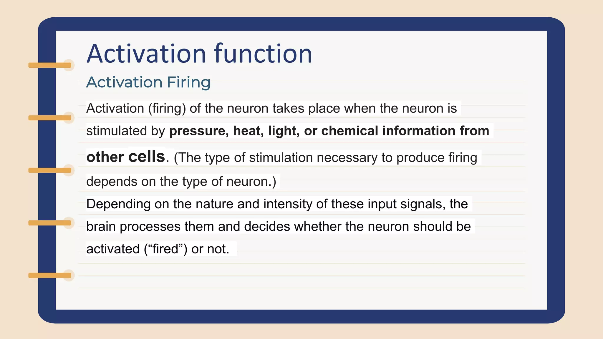 Activation function
Activation (firing) of the neuron takes place when the neuron is
stimulated by pressure, heat, light, or chemical information from
other cells. (The type of stimulation necessary to produce firing
depends on the type of neuron.)
Depending on the nature and intensity of these input signals, the
brain processes them and decides whether the neuron should be
activated (“fired”) or not.
Activation Firing
 