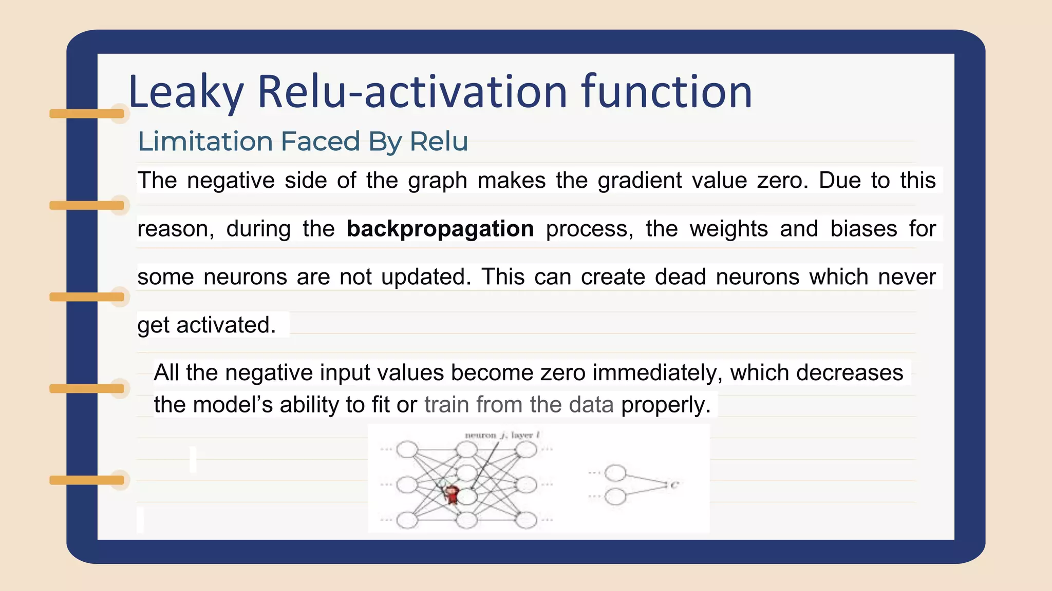Leaky Relu-activation function
The negative side of the graph makes the gradient value zero. Due to this
reason, during the backpropagation process, the weights and biases for
some neurons are not updated. This can create dead neurons which never
get activated.
All the negative input values become zero immediately, which decreases
the model’s ability to fit or train from the data properly.
Limitation Faced By Relu
 