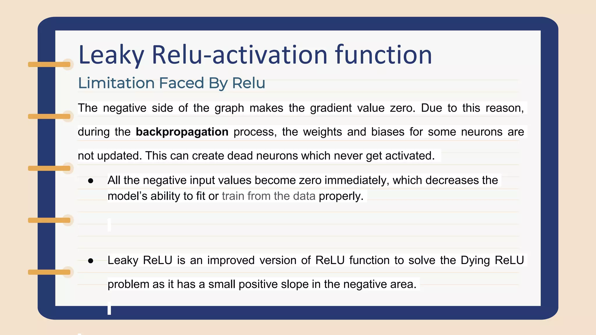 Leaky Relu-activation function
The negative side of the graph makes the gradient value zero. Due to this reason,
during the backpropagation process, the weights and biases for some neurons are
not updated. This can create dead neurons which never get activated.
● All the negative input values become zero immediately, which decreases the
model’s ability to fit or train from the data properly.
● Leaky ReLU is an improved version of ReLU function to solve the Dying ReLU
problem as it has a small positive slope in the negative area.
Limitation Faced By Relu
 