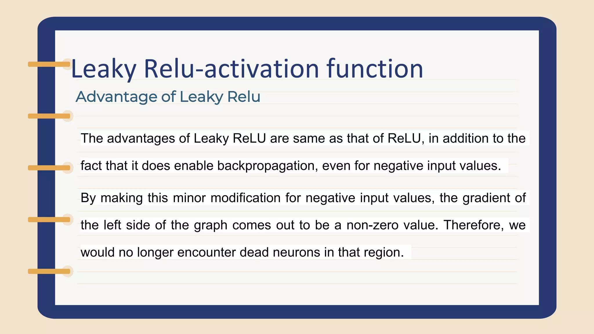 Leaky Relu-activation function
Advantage of Leaky Relu
The advantages of Leaky ReLU are same as that of ReLU, in addition to the
fact that it does enable backpropagation, even for negative input values.
By making this minor modification for negative input values, the gradient of
the left side of the graph comes out to be a non-zero value. Therefore, we
would no longer encounter dead neurons in that region.
 