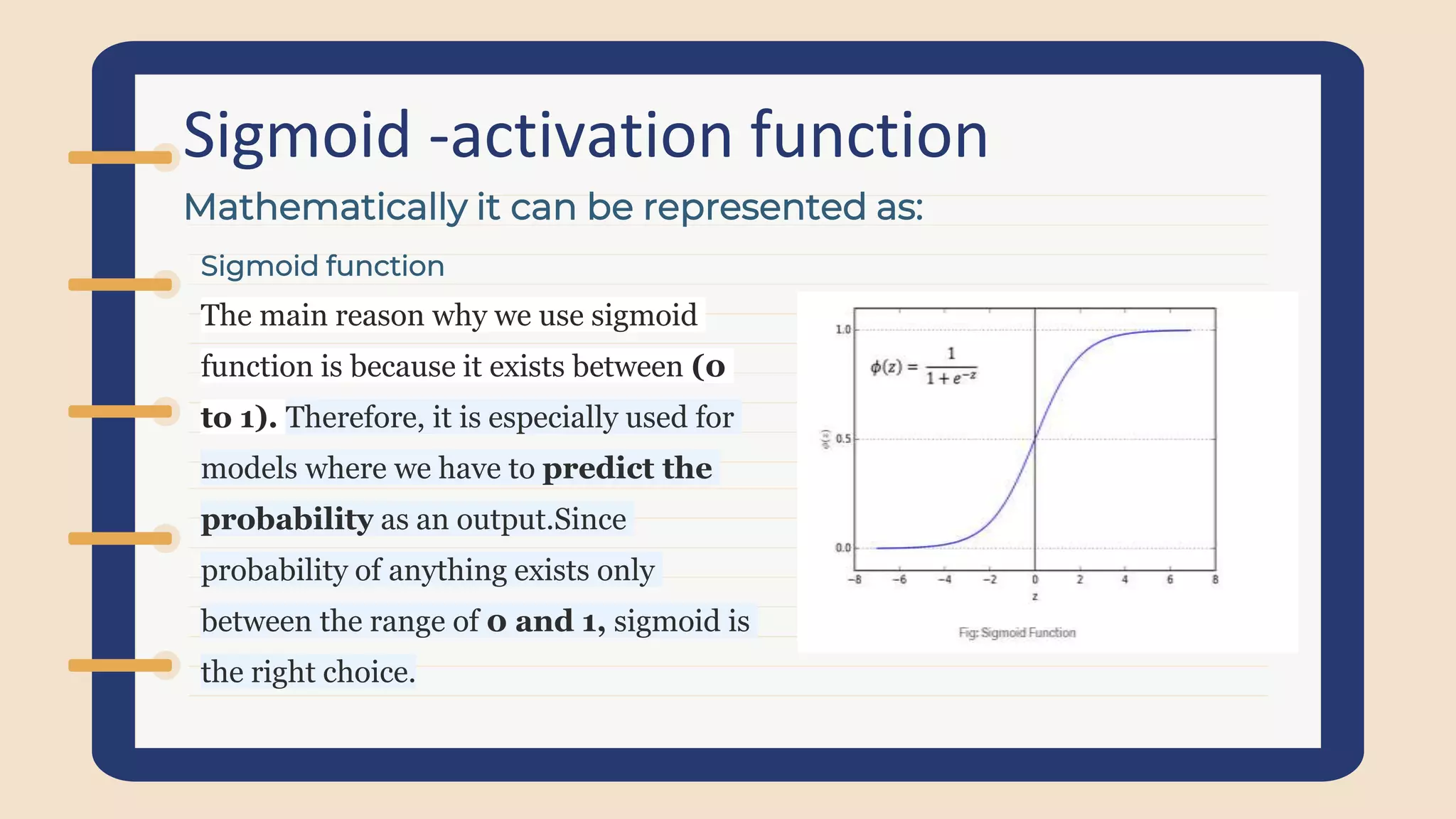 Sigmoid -activation function
Sigmoid function
The main reason why we use sigmoid
function is because it exists between (0
to 1). Therefore, it is especially used for
models where we have to predict the
probability as an output.Since
probability of anything exists only
between the range of 0 and 1, sigmoid is
the right choice.
Mathematically it can be represented as:
 