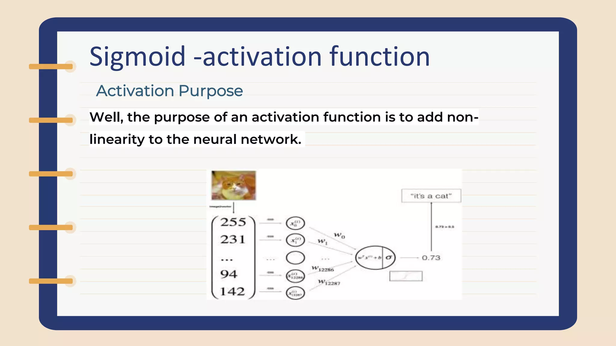 Sigmoid -activation function
Well, the purpose of an activation function is to add non-
linearity to the neural network.
Activation Purpose
 