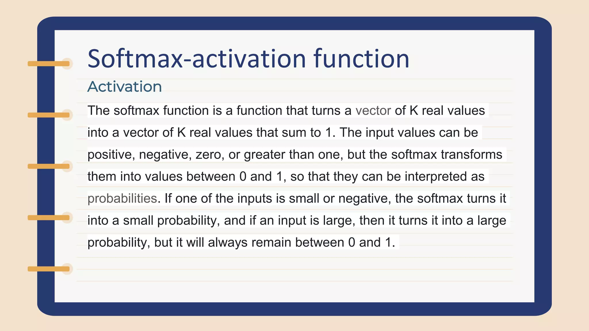 Softmax-activation function
The softmax function is a function that turns a vector of K real values
into a vector of K real values that sum to 1. The input values can be
positive, negative, zero, or greater than one, but the softmax transforms
them into values between 0 and 1, so that they can be interpreted as
probabilities. If one of the inputs is small or negative, the softmax turns it
into a small probability, and if an input is large, then it turns it into a large
probability, but it will always remain between 0 and 1.
Activation
 