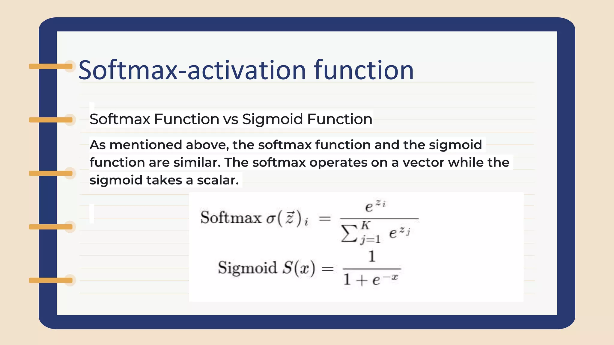 Softmax-activation function
As mentioned above, the softmax function and the sigmoid
function are similar. The softmax operates on a vector while the
sigmoid takes a scalar.
Softmax Function vs Sigmoid Function
 