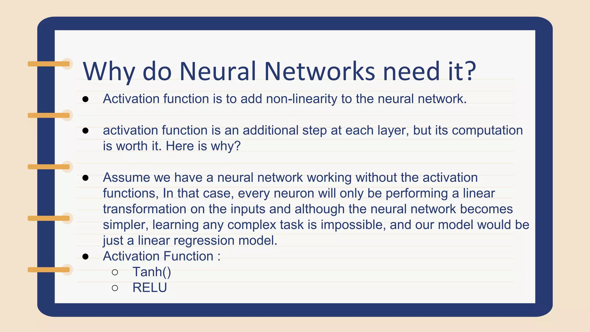 Why do Neural Networks need it?
● Activation function is to add non-linearity to the neural network.
● activation function is an additional step at each layer, but its computation
is worth it. Here is why?
● Assume we have a neural network working without the activation
functions, In that case, every neuron will only be performing a linear
transformation on the inputs and although the neural network becomes
simpler, learning any complex task is impossible, and our model would be
just a linear regression model.
● Activation Function :
○ Tanh()
○ RELU
 