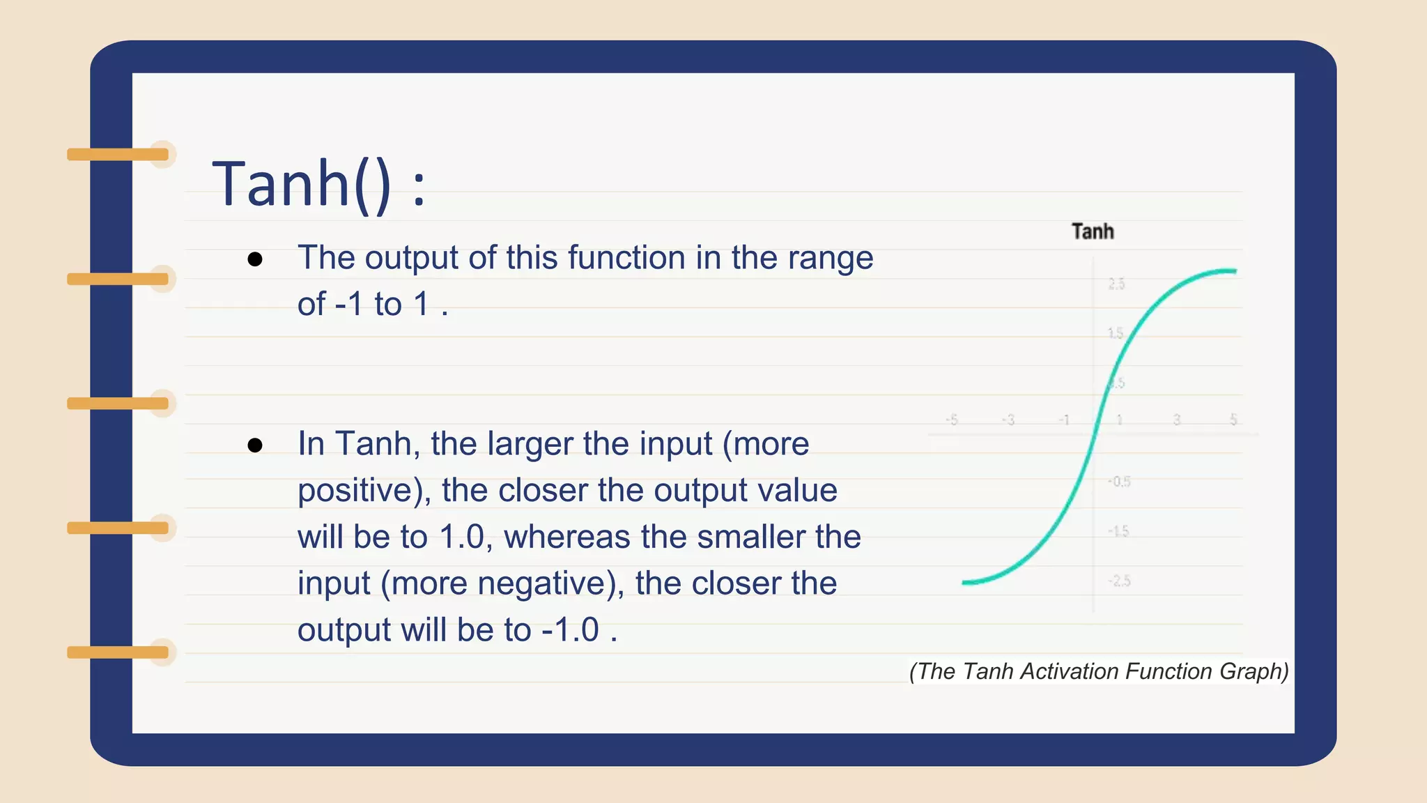 Tanh() :
● The output of this function in the range
of -1 to 1 .
● In Tanh, the larger the input (more
positive), the closer the output value
will be to 1.0, whereas the smaller the
input (more negative), the closer the
output will be to -1.0 .
(The Tanh Activation Function Graph)
 