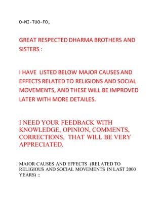 O-MI-TUO-FO, 
GREAT RESPECTED DHARMA BROTHERS AND 
SISTERS : 
I HAVE LISTED BELOW MAJOR CAUSES AND 
EFFECTS RELATED TO RELIGIONS AND SOCIAL 
MOVEMENTS, AND THESE WILL BE IMPROVED 
LATER WITH MORE DETAILES. 
I NEED YOUR FEEDBACK WITH 
KNOWLEDGE, OPINION, COMMENTS, 
CORRECTIONS, THAT WILL BE VERY 
APPRECIATED. 
MAJOR CAUSES AND EFFECTS (RELATED TO 
RELIGIOUS AND SOCIAL MOVEMENTS IN LAST 2000 
YEARS) :: 
 