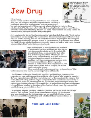 Jew Drug
February 8, 2012
Oy veh! There is a certain amazing intellect in the cross section of
most Jews, but along with it comes a drug of blindness. The ‘drug’ is
attachment. Some of the attachments are universal, some are not,
but particularly symptomatic of this group, cult, religion, ideology or whatever. Those
attachments that ‘dog’ them are all set in their beliefs dating back thousands of years. This is a
new world where most old thinking that once had ‘some’ value, has much less today. There is no
Messiah coming for anyone, the jews being no exception.

Jews are attached to ‘devices’ that keep others at bay, and allegedly feeling guilty. Words such as
‘anti semitism’ are one example. The question arises if there were no Israel, would we be better
off in the world? Obviously, Jews did not need to be attached to the perception that some piece
of land among their enemies belonged to them as if grandfathered in as indicated in an ancient
‘holy book’. No open minded, intelligent person today regards any book as ‘holy’ except for those
who can’t let go of that ‘anti evolutionary attachment’.

                      I have no attachment to Israel other than the protection
                        of humans who live there, and by choice! Jews are the
                        richest group/religion in the world. Jews, admirably
                        preach infinite forms of compassion for their fellow
                        man. With money and political influence, no Jew
                        needs to stay attached to Israel. Why have children to
                        be in harms way of enemies all around ready to
                        annihilate you? Many countries could use more of the
                        jewish acumen and talents. The are especially
                        welcome in North America. Why stay attached to what
                        creates anger in others without changing the attitude
                        that is responsible for that.
                        Cleverness to defend what one doesn’t have to does not work. What
works is a deeper focus on love, and less on perceived entitlements.

Liberal Jews are perhaps the finest friends, neighbors, and loves in my experience. Free
expression is a great quality among those, unlike the other ‘jew type’ who wrecks the image for
the ‘open expression’ ones with their word twisting ways as they stay attached to outdated ‘holy
books’. The earth is holy, and each religion and political system needs to take responsibility to
assure that the words and actions of peace and love resonate everywhere inspite of many who
are still in the neanderthal stages. If I buy a rich block of land and buildings in the middle of the
‘crips and bloods’ gangland in South Central Los Angeles, I should expect the worst, and is it
smart to bring up innocent children there?

The 3 Abramic religions, two being knockoffs of Judaism, are like the ‘bloods and the crips’
inspite of their qualities. There is a new man and woman arising! It’s time to move
from what doesn’t work, like forcing a square peg in a round hole. It’s time to jump
start more joy and bliss on all the holy land, called Earth! Let love and meditation be
                            the ‘drug’!



                               Yesss Self Love Center
 