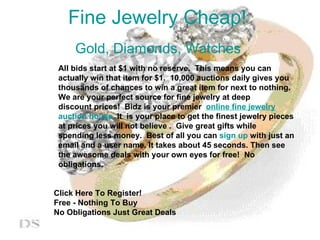 Fine Jewelry Cheap! Gold, Diamonds, Watches     All bids start at $1 with no reserve.  This means you can    actually win that item for $1.  10,000 auctions daily gives you    thousands of chances to win a great item for next to nothing.    We are your perfect source for fine jewelry at deep    discount prices!  Bidz is your premier   online fine jewelry    auction house.  It  is your place to get the finest jewelry pieces    at prices you will not believe .  Give great gifts while    spending less money.  Best of all you can  sign   up  with just an    email and a user name. It takes about 45 seconds. Then see    the awesome deals with your own eyes for free!  No    obligations.     Click Here To Register! Free - Nothing To Buy No Obligations Just Great Deals 