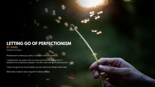 LETTING GO OF PERFECTIONISM
BY JEWEL
Perfectionism makes you careful. It doesn't make you great.
I realized from my career, from my music and from my writing that if I
wanted to try to become a master in my life, I had to let go of perfectionism.
I had to let go of any kind of safety net and I had to be willing to take risks.
What does it take to take a big risk? It takes self-love.
 