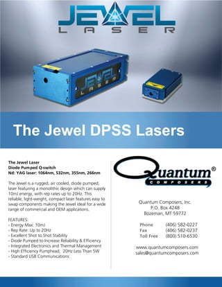 The Jewel DPSS Lasers
The Jewel Laser
Diode Pumped Q-switch
Nd: YAG laser: 1064nm, 532nm, 355nm, 266nm
The Jewel is a rugged, air cooled, diode pumped,
laser featuring a monolithic design which can supply
10mJ energy, with rep rates up to 20Hz. This
reliable, light-weight, compact laser features easy to
swap components making the Jewel ideal for a wide
range of commercial and OEM applications.
FEATURES:
- Energy Max: 10mJ
- Rep Rate: Up to 20Hz
- Excellent Shot to Shot Stability
- Diode Pumped to Increase Reliability & Efficiency
- Integrated Electronics and Thermal Management
- High Efficiency Pumphead, 20Hz Less Than 5W
- Standard USB Communications
Quantum Composers, Inc.
P.O. Box 4248
Bozeman, MT 59772
Phone (406) 582-0227
Fax (406) 582-0237
Toll Free (800) 510-6530
www.quantumcomposers.com
sales@quantumcomposers.com
 