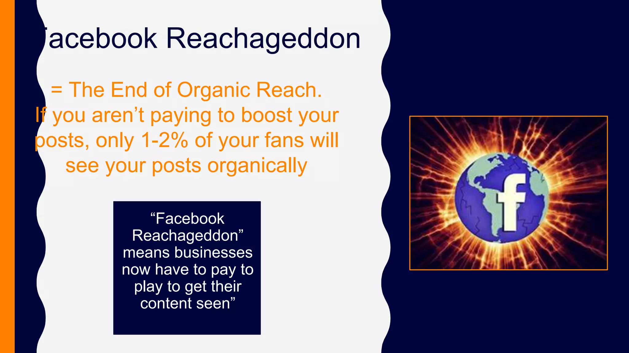 Facebook Reachageddon
“Facebook
Reachageddon”
means businesses
now have to pay to
play to get their
content seen”
= The End of Organic Reach.
If you aren’t paying to boost your
posts, only 1-2% of your fans will
see your posts organically
 