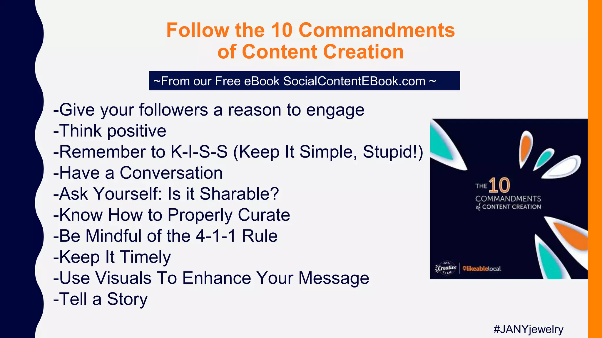 Follow the 10 Commandments
of Content Creation
~From our Free eBook SocialContentEBook.com ~
-Give your followers a reason to engage
-Think positive
-Remember to K-I-S-S (Keep It Simple, Stupid!)
-Have a Conversation
-Ask Yourself: Is it Sharable?
-Know How to Properly Curate
-Be Mindful of the 4-1-1 Rule
-Keep It Timely
-Use Visuals To Enhance Your Message
-Tell a Story
#JANYjewelry
 