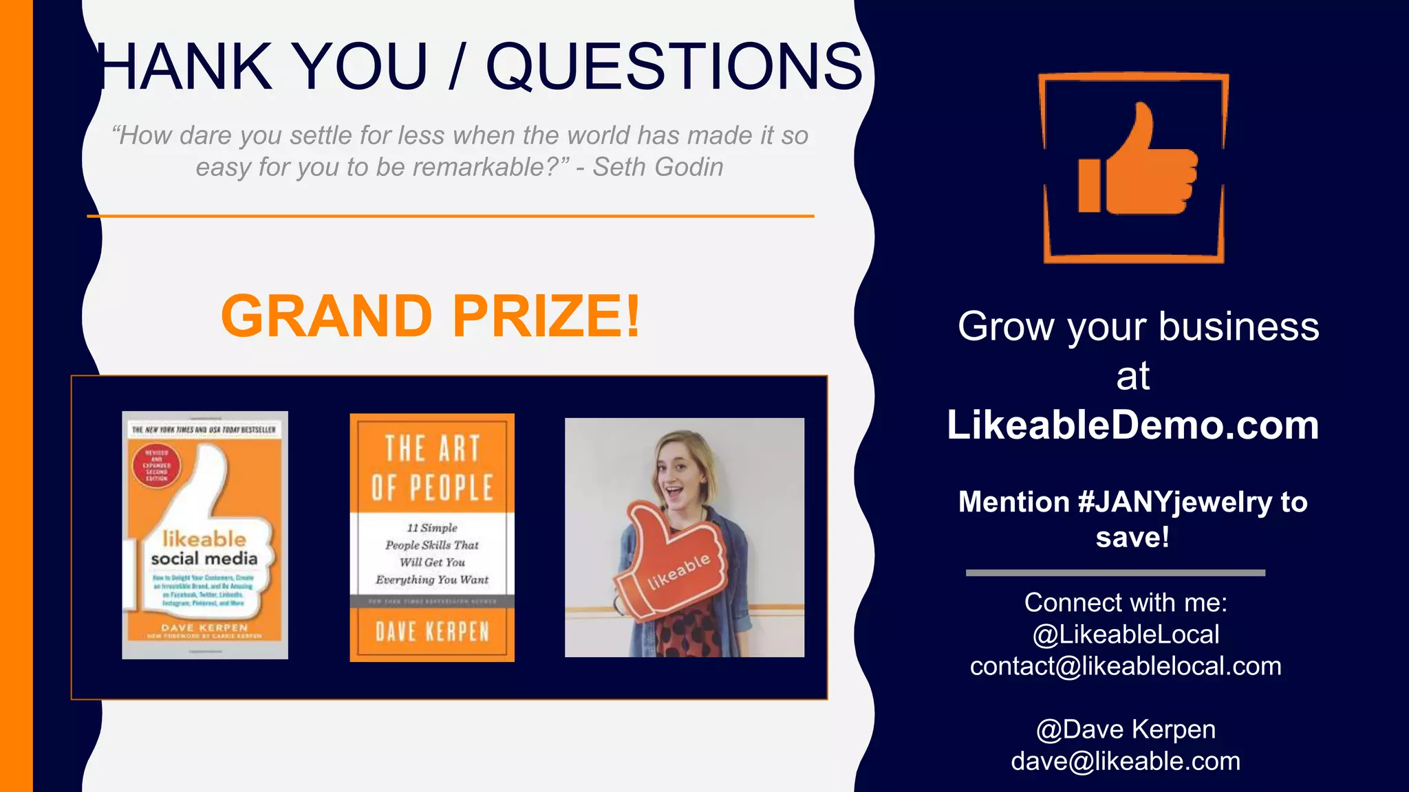 THANK YOU / QUESTIONS
Connect with me:
@LikeableLocal
contact@likeablelocal.com
@Dave Kerpen
dave@likeable.com
Grow your business
at
LikeableDemo.com
Mention #JANYjewelry to
save!
“How dare you settle for less when the world has made it so
easy for you to be remarkable?” - Seth Godin
GRAND PRIZE!
 