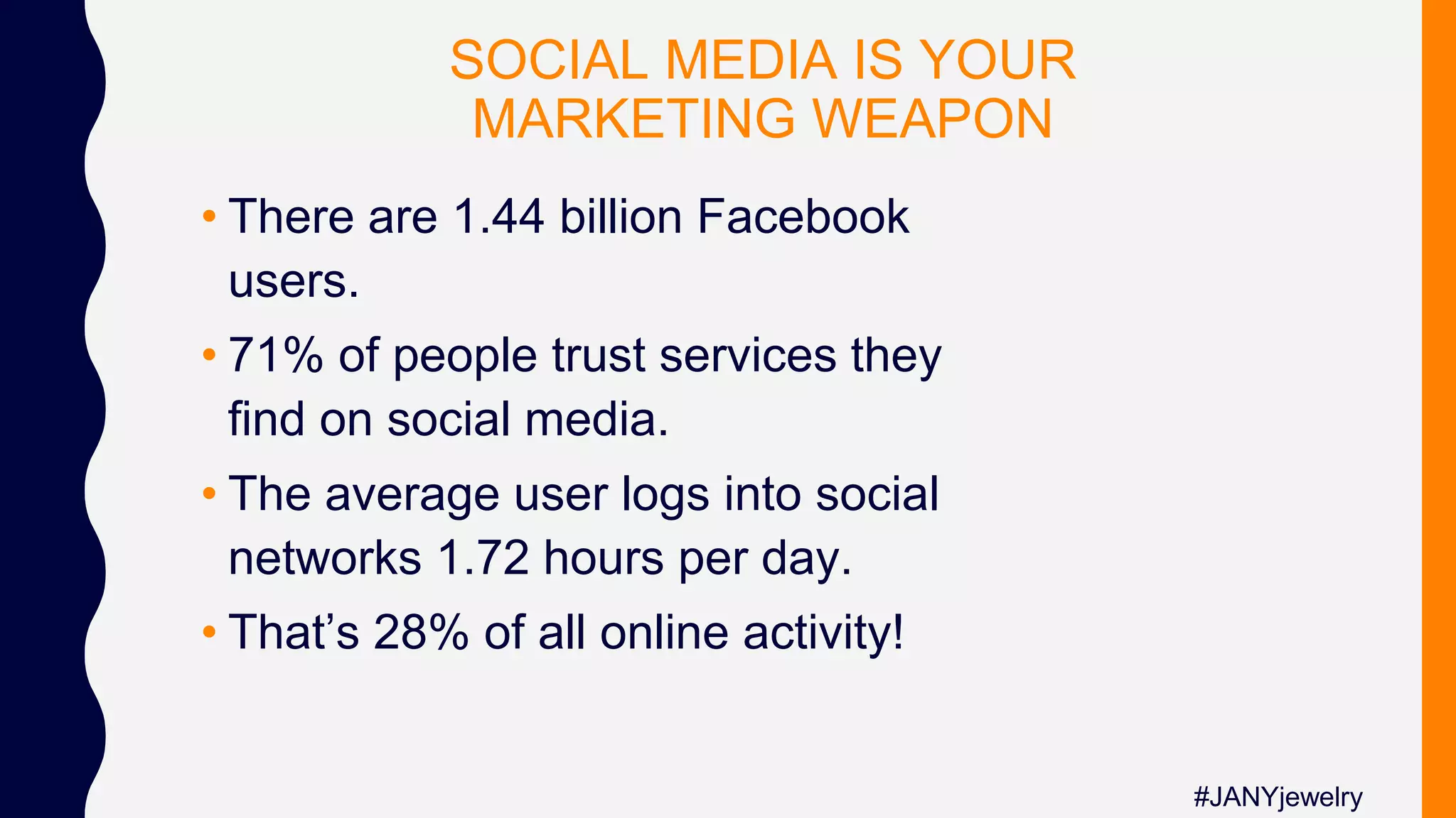 SOCIAL MEDIA IS YOUR
MARKETING WEAPON
• There are 1.44 billion Facebook
users.
• 71% of people trust services they
find on social media.
• The average user logs into social
networks 1.72 hours per day.
• That’s 28% of all online activity!
#JANYjewelry
 