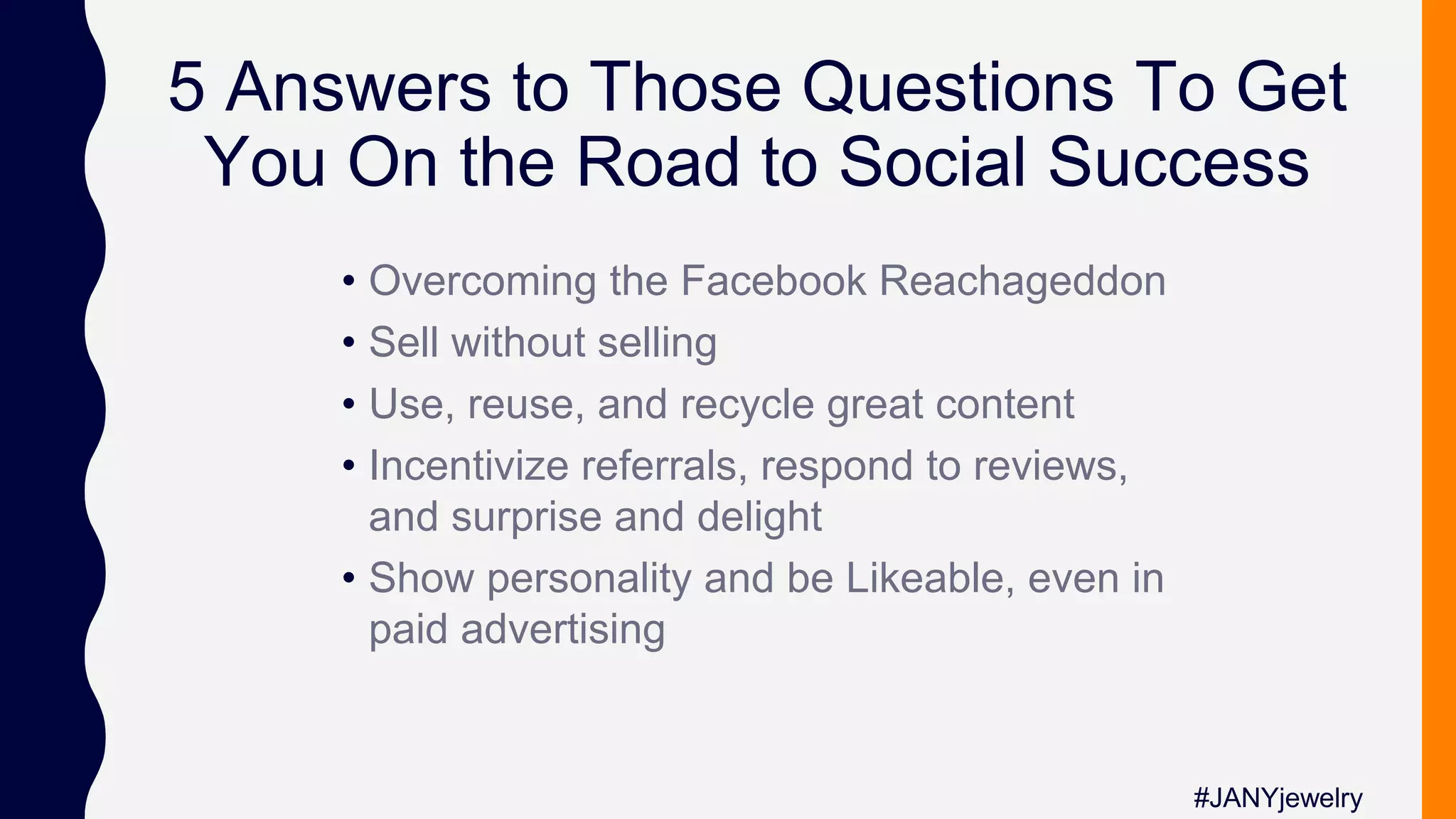 5 Answers to Those Questions To Get
You On the Road to Social Success
• Overcoming the Facebook Reachageddon
• Sell without selling
• Use, reuse, and recycle great content
• Incentivize referrals, respond to reviews,
and surprise and delight
• Show personality and be Likeable, even in
paid advertising
#JANYjewelry
 