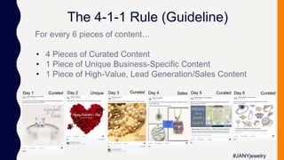 The 4-1-1 Rule (Guideline)
For every 6 pieces of content…
• 4 Pieces of Curated Content
• 1 Piece of Unique Business-Specific Content
• 1 Piece of High-Value, Lead Generation/Sales Content
#JANYjewelry
Day 1 Day 2 Day 6Day 4Day 3 Day 5Curated Curated Curated CuratedSalesUnique
 
