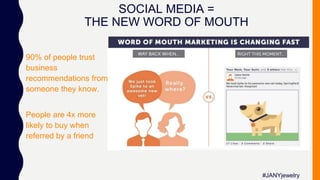 SOCIAL MEDIA =
THE NEW WORD OF MOUTH
90% of people trust
business
recommendations from
someone they know.
People are 4x more
likely to buy when
referred by a friend
#JANYjewelry
 