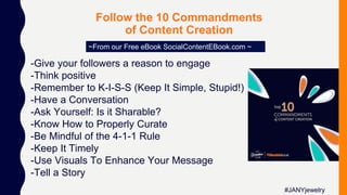 Follow the 10 Commandments
of Content Creation
~From our Free eBook SocialContentEBook.com ~
-Give your followers a reason to engage
-Think positive
-Remember to K-I-S-S (Keep It Simple, Stupid!)
-Have a Conversation
-Ask Yourself: Is it Sharable?
-Know How to Properly Curate
-Be Mindful of the 4-1-1 Rule
-Keep It Timely
-Use Visuals To Enhance Your Message
-Tell a Story
#JANYjewelry
 