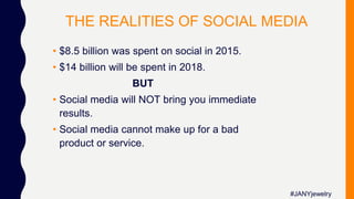 THE REALITIES OF SOCIAL MEDIA
• $8.5 billion was spent on social in 2015.
• $14 billion will be spent in 2018.
BUT
• Social media will NOT bring you immediate
results.
• Social media cannot make up for a bad
product or service.
#JANYjewelry
 
