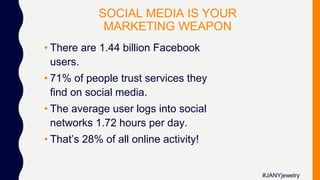 SOCIAL MEDIA IS YOUR
MARKETING WEAPON
• There are 1.44 billion Facebook
users.
• 71% of people trust services they
find on social media.
• The average user logs into social
networks 1.72 hours per day.
• That’s 28% of all online activity!
#JANYjewelry
 